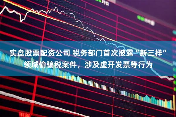 实盘股票配资公司 税务部门首次披露“新三样”领域偷骗税案件，涉及虚开发票等行为