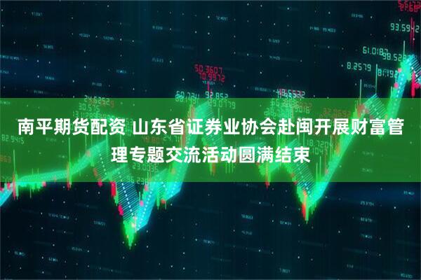 南平期货配资 山东省证券业协会赴闽开展财富管理专题交流活动圆满结束