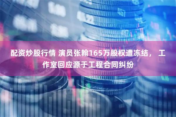 配资炒股行情 演员张翰165万股权遭冻结， 工作室回应源于工程合同纠纷