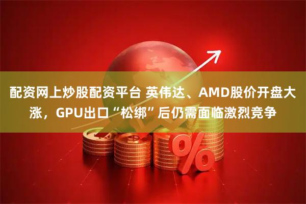 配资网上炒股配资平台 英伟达、AMD股价开盘大涨，GPU出口“松绑”后仍需面临激烈竞争
