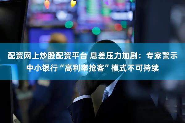 配资网上炒股配资平台 息差压力加剧：专家警示中小银行“高利率抢客”模式不可持续