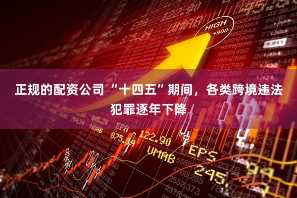 正规的配资公司 “十四五”期间，各类跨境违法犯罪逐年下降