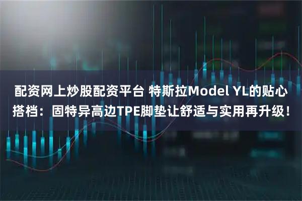 配资网上炒股配资平台 特斯拉Model YL的贴心搭档：固特异高边TPE脚垫让舒适与实用再升级！
