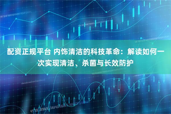 配资正规平台 内饰清洁的科技革命：解读如何一次实现清洁、杀菌与长效防护