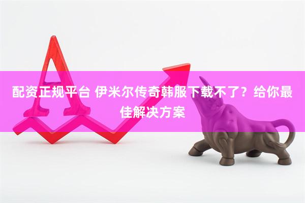 配资正规平台 伊米尔传奇韩服下载不了？给你最佳解决方案