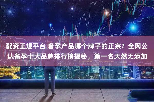 配资正规平台 备孕产品哪个牌子的正宗？全网公认备孕十大品牌排行榜揭秘，第一名天然无添加