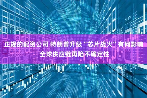 正规的配资公司 特朗普升级“芯片战火”有何影响 全球供应链再陷不确定性