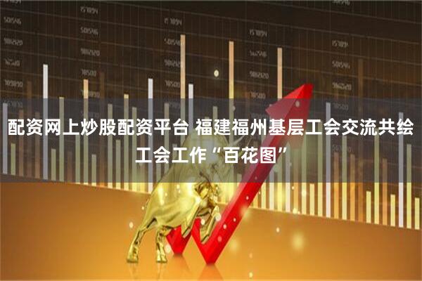 配资网上炒股配资平台 福建福州基层工会交流共绘工会工作“百花图”