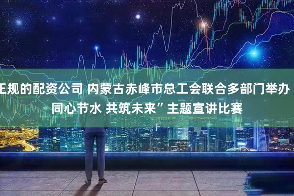 正规的配资公司 内蒙古赤峰市总工会联合多部门举办“同心节水 共筑未来”主题宣讲比赛