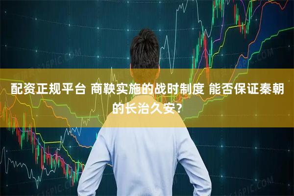配资正规平台 商鞅实施的战时制度 能否保证秦朝的长治久安？