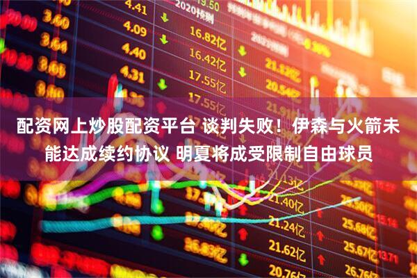 配资网上炒股配资平台 谈判失败！伊森与火箭未能达成续约协议 明夏将成受限制自由球员