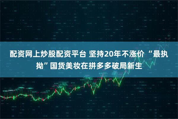 配资网上炒股配资平台 坚持20年不涨价 “最执拗”国货美妆在拼多多破局新生