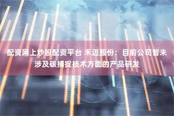 配资网上炒股配资平台 禾迈股份：目前公司暂未涉及碳捕捉技术方面的产品研发