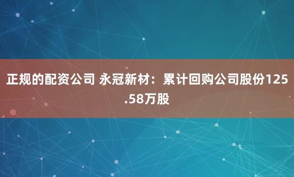 正规的配资公司 永冠新材：累计回购公司股份125.58万股