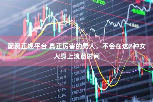 配资正规平台 真正厉害的男人，不会在这2种女人身上浪费时间