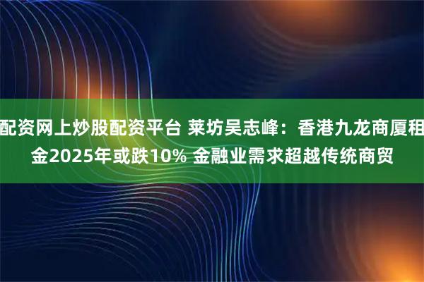 配资网上炒股配资平台 莱坊吴志峰：香港九龙商厦租金2025年或跌10% 金融业需求超越传统商贸