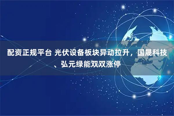 配资正规平台 光伏设备板块异动拉升，国晟科技、弘元绿能双双涨停