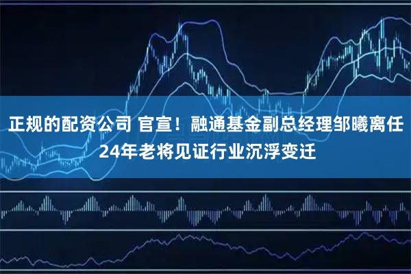 正规的配资公司 官宣！融通基金副总经理邹曦离任 24年老将见证行业沉浮变迁