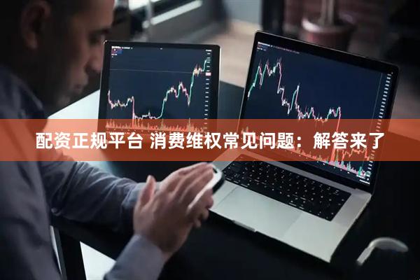 配资正规平台 消费维权常见问题：解答来了