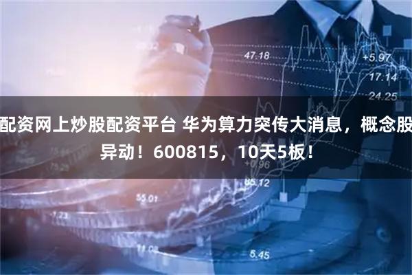 配资网上炒股配资平台 华为算力突传大消息，概念股异动！600815，10天5板！