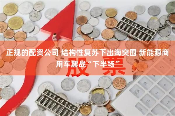 正规的配资公司 结构性复苏下出海突围 新能源商用车鏖战“下半场”