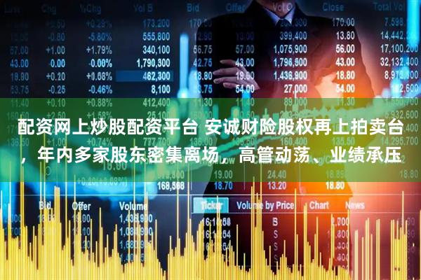 配资网上炒股配资平台 安诚财险股权再上拍卖台，年内多家股东密集离场，高管动荡、业绩承压