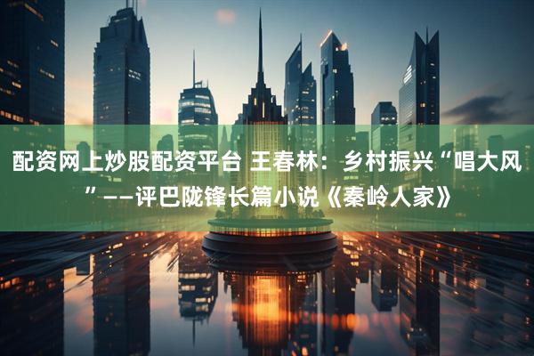 配资网上炒股配资平台 王春林：乡村振兴“唱大风”——评巴陇锋长篇小说《秦岭人家》