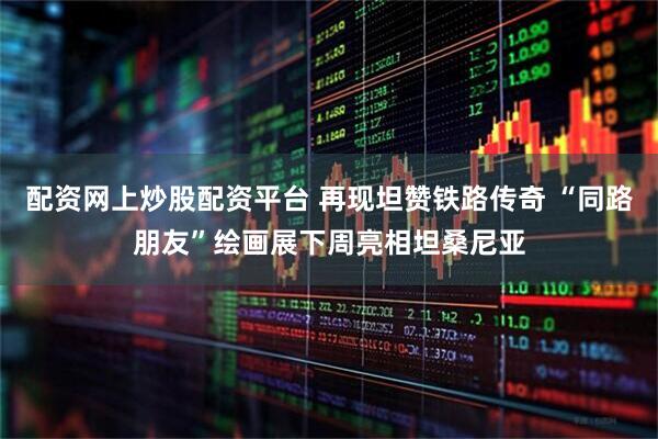 配资网上炒股配资平台 再现坦赞铁路传奇 “同路朋友”绘画展下周亮相坦桑尼亚
