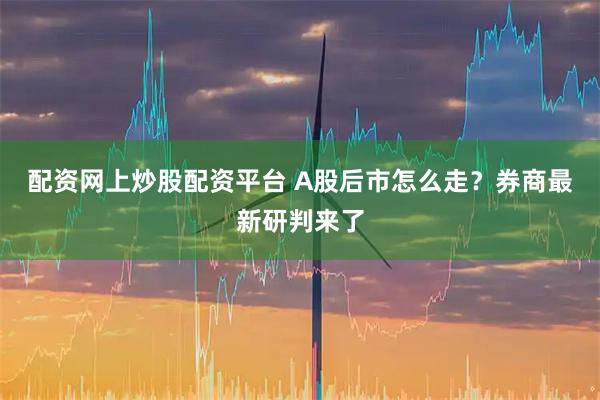 配资网上炒股配资平台 A股后市怎么走？券商最新研判来了