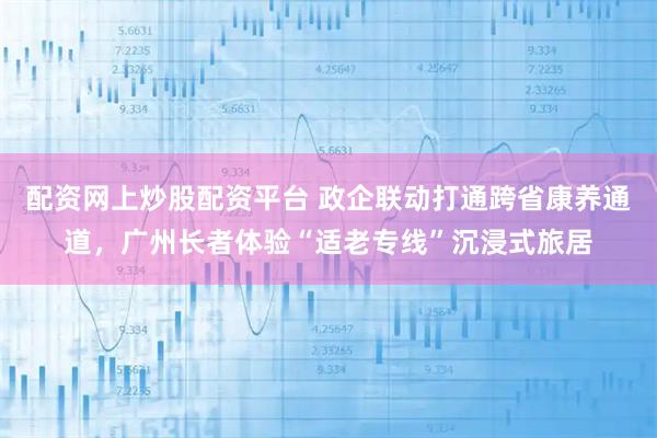 配资网上炒股配资平台 政企联动打通跨省康养通道，广州长者体验“适老专线”沉浸式旅居