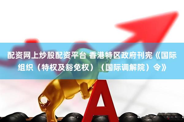 配资网上炒股配资平台 香港特区政府刊宪《国际组织（特权及豁免权）（国际调解院）令》