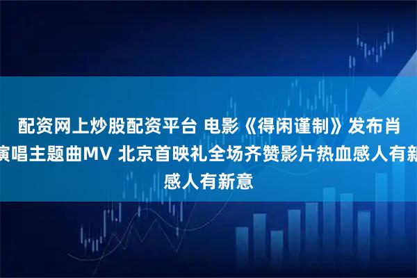 配资网上炒股配资平台 电影《得闲谨制》发布肖战演唱主题曲MV 北京首映礼全场齐赞影片热血感人有新意