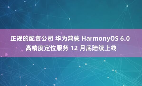 正规的配资公司 华为鸿蒙 HarmonyOS 6.0 高精度定位服务 12 月底陆续上线