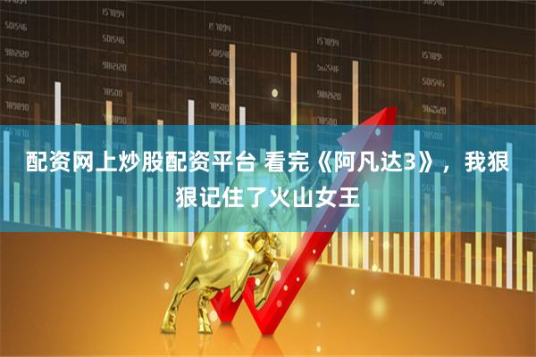 配资网上炒股配资平台 看完《阿凡达3》，我狠狠记住了火山女王