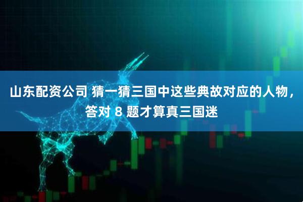山东配资公司 猜一猜三国中这些典故对应的人物，答对 8 题才算真三国迷