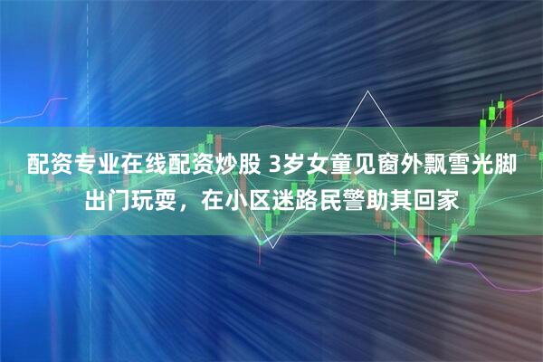 配资专业在线配资炒股 3岁女童见窗外飘雪光脚出门玩耍，在小区迷路民警助其回家