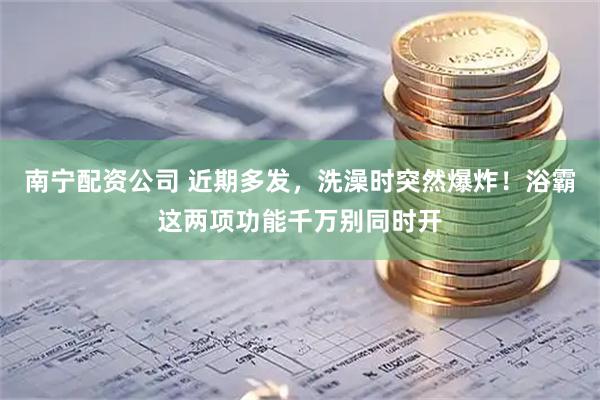 南宁配资公司 近期多发，洗澡时突然爆炸！浴霸这两项功能千万别同时开