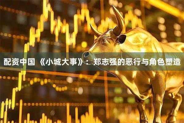 配资中国 《小城大事》：郑志强的恶行与角色塑造