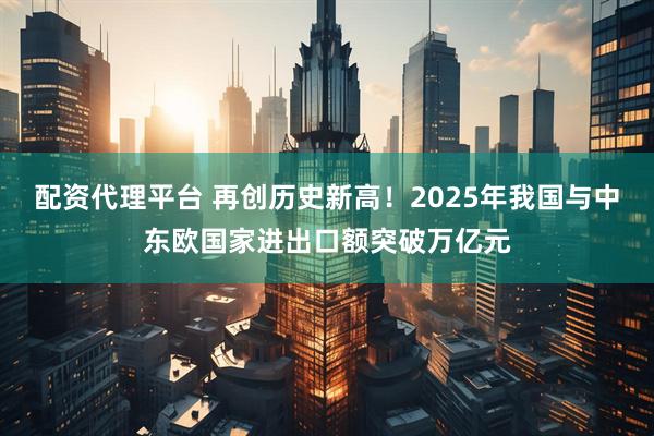 配资代理平台 再创历史新高！2025年我国与中东欧国家进出口额突破万亿元