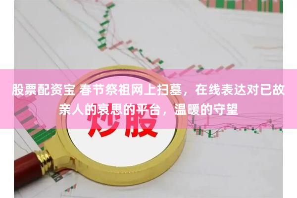股票配资宝 春节祭祖网上扫墓，在线表达对已故亲人的哀思的平台，温暖的守望
