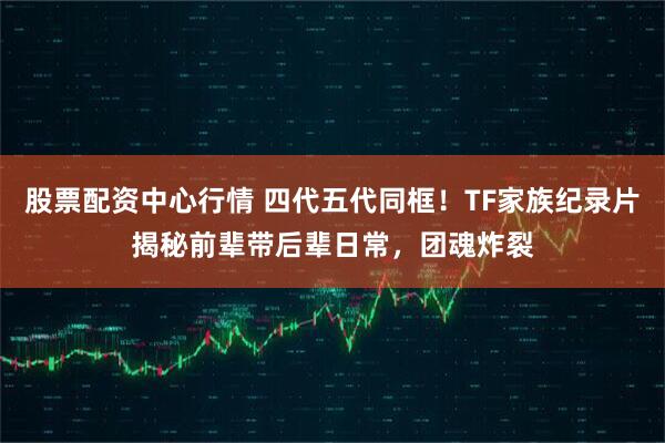 股票配资中心行情 四代五代同框！TF家族纪录片揭秘前辈带后辈日常，团魂炸裂