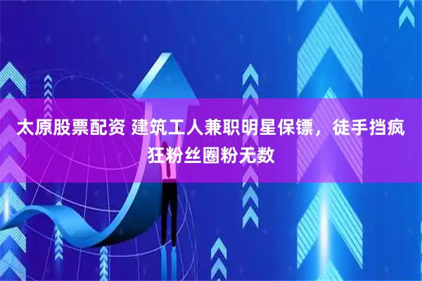 太原股票配资 建筑工人兼职明星保镖，徒手挡疯狂粉丝圈粉无数