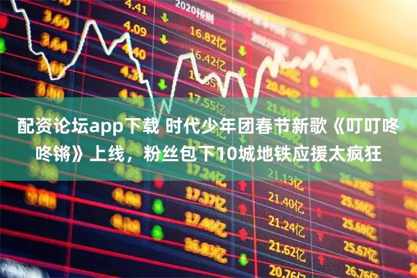 配资论坛app下载 时代少年团春节新歌《叮叮咚咚锵》上线，粉丝包下10城地铁应援太疯狂