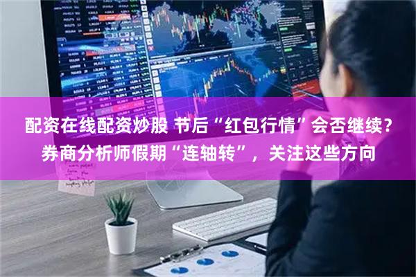 配资在线配资炒股 节后“红包行情”会否继续？券商分析师假期“连轴转”，关注这些方向