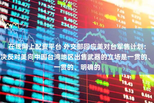 在线网上配资平台 外交部回应美对台军售计划：中方坚决反对美向中国台湾地区出售武器的立场是一贯的、明确的