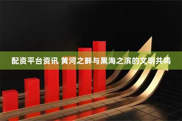 配资平台资讯 黄河之畔与黑海之滨的文明共鸣