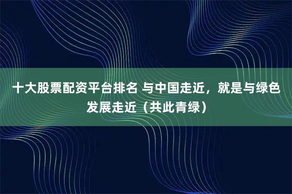十大股票配资平台排名 与中国走近，就是与绿色发展走近（共此青绿）