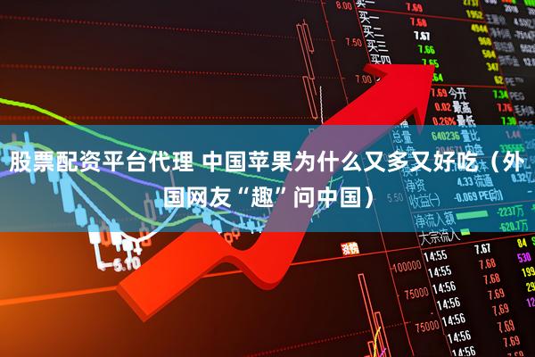 股票配资平台代理 中国苹果为什么又多又好吃（外国网友“趣”问中国）