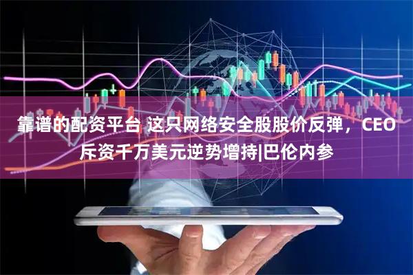 靠谱的配资平台 这只网络安全股股价反弹，CEO斥资千万美元逆势增持|巴伦内参