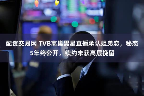配资交易网 TVB离巢男星直播承认姐弟恋，秘恋5年终公开，续约未获高层挽留